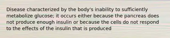 Disease characterized by the body's inability to sufficiently metabolize glucose; it occurs either because the pancreas does not produce enough insulin or because the cells do not respond to the effects of the insulin that is produced