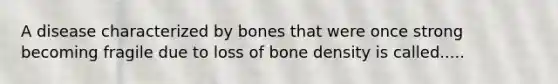 A disease characterized by bones that were once strong becoming fragile due to loss of bone density is called.....