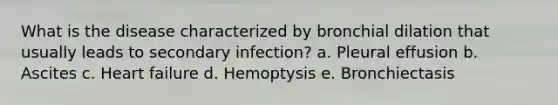 What is the disease characterized by bronchial dilation that usually leads to secondary infection? a. Pleural effusion b. Ascites c. Heart failure d. Hemoptysis e. Bronchiectasis