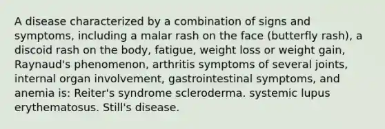 A disease characterized by a combination of signs and symptoms, including a malar rash on the face (butterfly rash), a discoid rash on the body, fatigue, weight loss or weight gain, Raynaud's phenomenon, arthritis symptoms of several joints, internal organ involvement, gastrointestinal symptoms, and anemia is: Reiter's syndrome scleroderma. systemic lupus erythematosus. Still's disease.