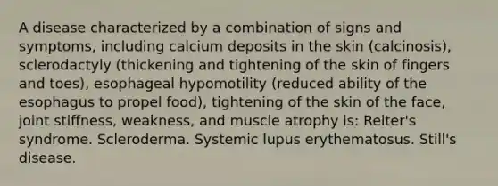 A disease characterized by a combination of signs and symptoms, including calcium deposits in the skin (calcinosis), sclerodactyly (thickening and tightening of the skin of fingers and toes), esophageal hypomotility (reduced ability of the esophagus to propel food), tightening of the skin of the face, joint stiffness, weakness, and muscle atrophy is: Reiter's syndrome. Scleroderma. Systemic lupus erythematosus. Still's disease.