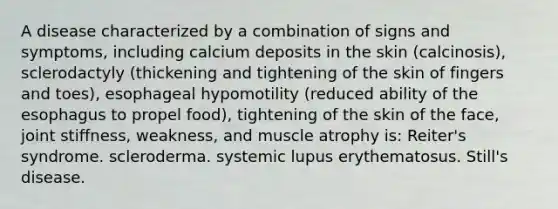 A disease characterized by a combination of signs and symptoms, including calcium deposits in the skin (calcinosis), sclerodactyly (thickening and tightening of the skin of fingers and toes), esophageal hypomotility (reduced ability of the esophagus to propel food), tightening of the skin of the face, joint stiffness, weakness, and muscle atrophy is: Reiter's syndrome. scleroderma. systemic lupus erythematosus. Still's disease.