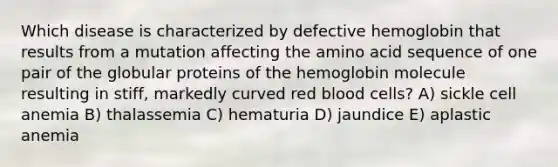 Which disease is characterized by defective hemoglobin that results from a mutation affecting the amino acid sequence of one pair of the globular proteins of the hemoglobin molecule resulting in stiff, markedly curved red blood cells? A) sickle cell anemia B) thalassemia C) hematuria D) jaundice E) aplastic anemia