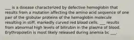 ___ is a disease characterized by defective hemoglobin that results from a mutation affecting the amino acid sequence of one pair of the globular proteins of the hemoglobin molecule resulting in stiff, markedly curved red blood cells. ___ results from abnormal high levels of bilirubin in the plasma of blood. Erythropoietin is most likely released during anemia bc ___.