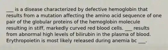 ___ is a disease characterized by defective hemoglobin that results from a mutation affecting the amino acid sequence of one pair of the globular proteins of the hemoglobin molecule resulting in stiff, markedly curved red blood cells. ___ results from abnormal high levels of bilirubin in the plasma of blood. Erythropoietin is most likely released during anemia bc ___.