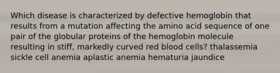 Which disease is characterized by defective hemoglobin that results from a mutation affecting the amino acid sequence of one pair of the globular proteins of the hemoglobin molecule resulting in stiff, markedly curved red blood cells? thalassemia sickle cell anemia aplastic anemia hematuria jaundice