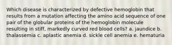 Which disease is characterized by defective hemoglobin that results from a mutation affecting the amino acid sequence of one pair of the globular proteins of the hemoglobin molecule resulting in stiff, markedly curved red blood cells? a. jaundice b. thalassemia c. aplastic anemia d. sickle cell anemia e. hematuria