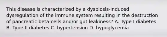 This disease is characterized by a dysbiosis-induced dysregulation of the immune system resulting in the destruction of pancreatic beta-cells and/or gut leakiness? A. Type I diabetes B. Type II diabetes C. hypertension D. hypoglycemia