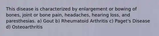 This disease is characterized by enlargement or bowing of bones, joint or bone pain, headaches, hearing loss, and paresthesias. a) Gout b) Rheumatoid Arthritis c) Paget's Disease d) Osteoarthritis