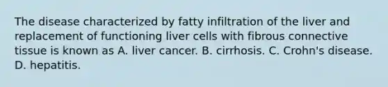 The disease characterized by fatty infiltration of the liver and replacement of functioning liver cells with fibrous connective tissue is known as A. liver cancer. B. cirrhosis. C. Crohn's disease. D. hepatitis.