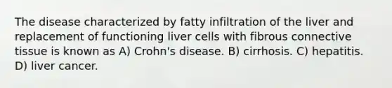 The disease characterized by fatty infiltration of the liver and replacement of functioning liver cells with fibrous connective tissue is known as A) Crohn's disease. B) cirrhosis. C) hepatitis. D) liver cancer.