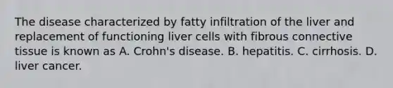 The disease characterized by fatty infiltration of the liver and replacement of functioning liver cells with fibrous connective tissue is known as A. Crohn's disease. B. hepatitis. C. cirrhosis. D. liver cancer.