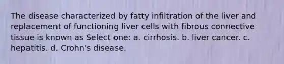 The disease characterized by fatty infiltration of the liver and replacement of functioning liver cells with fibrous connective tissue is known as Select one: a. cirrhosis. b. liver cancer. c. hepatitis. d. Crohn's disease.