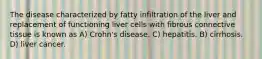 The disease characterized by fatty infiltration of the liver and replacement of functioning liver cells with fibrous connective tissue is known as A) Crohn's disease. C) hepatitis. B) cirrhosis. D) liver cancer.