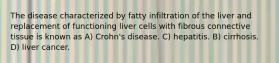 The disease characterized by fatty infiltration of the liver and replacement of functioning liver cells with fibrous connective tissue is known as A) Crohn's disease. C) hepatitis. B) cirrhosis. D) liver cancer.