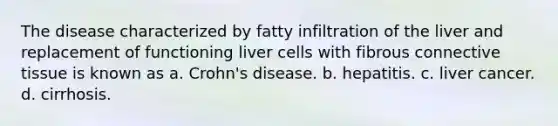 The disease characterized by fatty infiltration of the liver and replacement of functioning liver cells with fibrous connective tissue is known as a. Crohn's disease. b. hepatitis. c. liver cancer. d. cirrhosis.