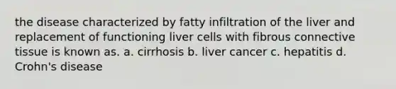 the disease characterized by fatty infiltration of the liver and replacement of functioning liver cells with fibrous connective tissue is known as. a. cirrhosis b. liver cancer c. hepatitis d. Crohn's disease