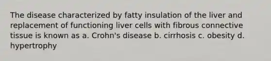 The disease characterized by fatty insulation of the liver and replacement of functioning liver cells with fibrous connective tissue is known as a. Crohn's disease b. cirrhosis c. obesity d. hypertrophy