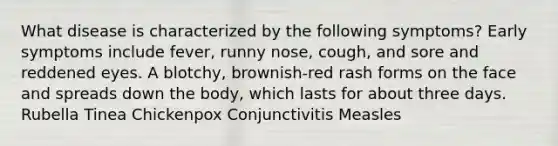 What disease is characterized by the following symptoms? Early symptoms include fever, runny nose, cough, and sore and reddened eyes. A blotchy, brownish-red rash forms on the face and spreads down the body, which lasts for about three days. Rubella Tinea Chickenpox Conjunctivitis Measles