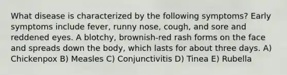 What disease is characterized by the following symptoms? Early symptoms include fever, runny nose, cough, and sore and reddened eyes. A blotchy, brownish-red rash forms on the face and spreads down the body, which lasts for about three days. A) Chickenpox B) Measles C) Conjunctivitis D) Tinea E) Rubella