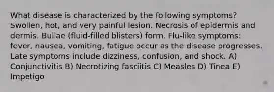 What disease is characterized by the following symptoms? Swollen, hot, and very painful lesion. Necrosis of epidermis and dermis. Bullae (fluid-filled blisters) form. Flu-like symptoms: fever, nausea, vomiting, fatigue occur as the disease progresses. Late symptoms include dizziness, confusion, and shock. A) Conjunctivitis B) Necrotizing fasciitis C) Measles D) Tinea E) Impetigo