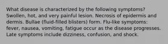 What disease is characterized by the following symptoms? Swollen, hot, and very painful lesion. Necrosis of epidermis and dermis. Bullae (fluid-filled blisters) form. Flu-like symptoms: fever, nausea, vomiting, fatigue occur as the disease progresses. Late symptoms include dizziness, confusion, and shock.