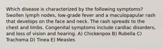 Which disease is characterized by the following symptoms? Swollen lymph nodes, low-grade fever and a maculopapular rash that develops on the face and neck. The rash spreads to the chest and limbs. Congenital symptoms include cardiac disorders, and loss of vision and hearing. A) Chickenpox B) Rubella C) Trachoma D) Tinea E) Measles