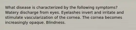 What disease is characterized by the following symptoms? Watery discharge from eyes. Eyelashes invert and irritate and stimulate vascularization of the cornea. The cornea becomes increasingly opaque. Blindness.