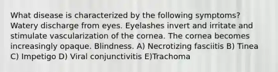 What disease is characterized by the following symptoms? Watery discharge from eyes. Eyelashes invert and irritate and stimulate vascularization of the cornea. The cornea becomes increasingly opaque. Blindness. A) Necrotizing fasciitis B) Tinea C) Impetigo D) Viral conjunctivitis E)Trachoma