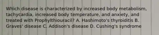 Which disease is characterized by increased body metabolism, tachycardia, increased body temperature, and anxiety, and treated with Prophylthiouracil? A. Hashimoto's thyroiditis B. Graves' disease C. Addison's disease D. Cushing's syndrome