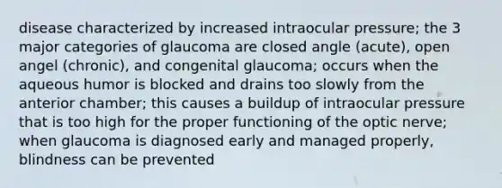 disease characterized by increased intraocular pressure; the 3 major categories of glaucoma are closed angle (acute), open angel (chronic), and congenital glaucoma; occurs when the aqueous humor is blocked and drains too slowly from the anterior chamber; this causes a buildup of intraocular pressure that is too high for the proper functioning of the optic nerve; when glaucoma is diagnosed early and managed properly, blindness can be prevented