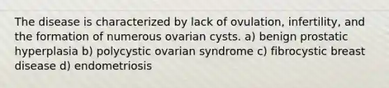 The disease is characterized by lack of ovulation, infertility, and the formation of numerous ovarian cysts. a) benign prostatic hyperplasia b) polycystic ovarian syndrome c) fibrocystic breast disease d) endometriosis