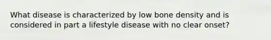 What disease is characterized by low <a href='https://www.questionai.com/knowledge/k7mu0jrd1r-bone-density' class='anchor-knowledge'>bone density</a> and is considered in part a lifestyle disease with no clear onset?