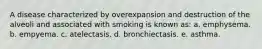 A disease characterized by overexpansion and destruction of the alveoli and associated with smoking is known as: a. emphysema. b. empyema. c. atelectasis. d. bronchiectasis. e. asthma.