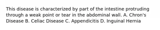 This disease is characterized by part of the intestine protruding through a weak point or tear in the abdominal wall. A. Chron's Disease B. Celiac Disease C. Appendicitis D. Inguinal Hernia