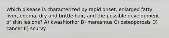 Which disease is characterized by rapid onset, enlarged fatty liver, edema, dry and brittle hair, and the possible development of skin lesions? A) kwashiorkor B) marasmus C) osteoporosis D) cancer E) scurvy