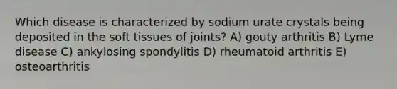 Which disease is characterized by sodium urate crystals being deposited in the soft tissues of joints? A) gouty arthritis B) Lyme disease C) ankylosing spondylitis D) rheumatoid arthritis E) osteoarthritis