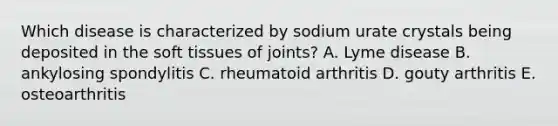 Which disease is characterized by sodium urate crystals being deposited in the soft tissues of joints? A. Lyme disease B. ankylosing spondylitis C. rheumatoid arthritis D. gouty arthritis E. osteoarthritis