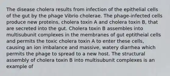 The disease cholera results from infection of the epithelial cells of the gut by the phage Vibrio cholerae. The phage-infected cells produce new proteins, cholera toxin A and cholera toxin B, that are secreted into the gut. Cholera toxin B assembles into multisubunit complexes in the membranes of gut eptitheial cells and permits the toxic cholera toxin A to enter these cells, causing an ion imbalance and massive, watery diarrhea which permits the phage to spread to a new host. The structural assembly of cholera toxin B into multisubunit complexes is an example of