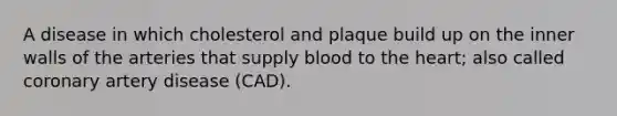 A disease in which cholesterol and plaque build up on the inner walls of the arteries that supply blood to the heart; also called coronary artery disease (CAD).