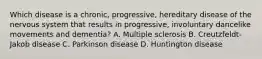 Which disease is a chronic, progressive, hereditary disease of the nervous system that results in progressive, involuntary dancelike movements and dementia? A. Multiple sclerosis B. Creutzfeldt-Jakob disease C. Parkinson disease D. Huntington disease