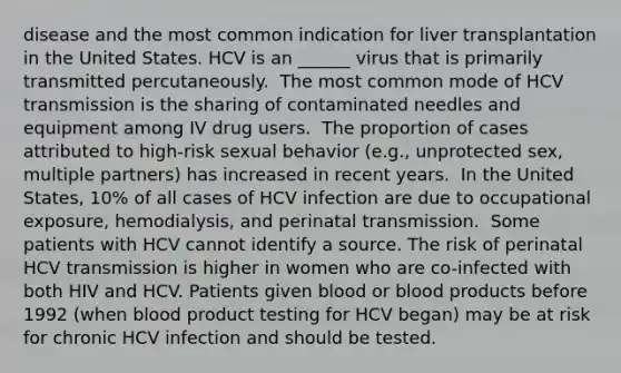 disease and the most common indication for liver transplantation in the United States.​ HCV is an ______ virus that is primarily transmitted percutaneously. ​ The most common mode of HCV transmission is the sharing of contaminated needles and equipment among IV drug users. ​ The proportion of cases attributed to high-risk sexual behavior (e.g., unprotected sex, multiple partners) has increased in recent years. ​ In the United States, 10% of all cases of HCV infection are due to occupational exposure, hemodialysis, and perinatal transmission. ​ Some patients with HCV cannot identify a source. The risk of perinatal HCV transmission is higher in women who are co-infected with both HIV and HCV.​ Patients given blood or blood products before 1992 (when blood product testing for HCV began) may be at risk for chronic HCV infection and should be tested.