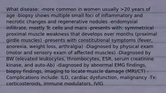 What disease: -more common in women usually >20 years of age -biopsy shows multiple small foci of inflammatory and necrotic changes and regenerative nodules -endomysial infiltrate, mostly Tc cells and macs -presents with: symmetrical proximal muscle weakness that develops over months (proximal girdle muscles) -presents with constitutional symptoms (fever, anorexia, weight loss, arthralgia) -Diagnosed by physical exam (motor and sensory exam of affected muscles) -Diagnosed by BW (elevated leukocytes, thrombocytes, ESR, serum creatinine kinase, and auto-Ab) -diagnosed by abnormal EMG findings, biopsy findings, imaging to locate muscle damage (MRI/CT) -Complications include: ILD, cardiac dysfunction, malignancy -Tx: corticosteroids, immune modulators, IVIG