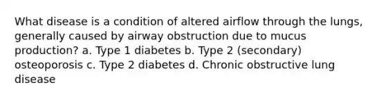 What disease is a condition of altered airflow through the lungs, generally caused by airway obstruction due to mucus production? a. Type 1 diabetes b. Type 2 (secondary) osteoporosis c. Type 2 diabetes d. Chronic obstructive lung disease