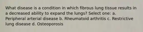 What disease is a condition in which fibrous lung tissue results in a decreased ability to expand the lungs? Select one: a. Peripheral arterial disease b. Rheumatoid arthritis c. Restrictive lung disease d. Osteoporosis