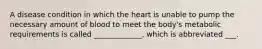 A disease condition in which the heart is unable to pump the necessary amount of blood to meet the body's metabolic requirements is called _____________, which is abbreviated ___.