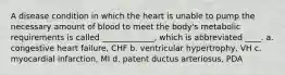 A disease condition in which the heart is unable to pump the necessary amount of blood to meet the body's metabolic requirements is called _____________, which is abbreviated ____. a. congestive heart failure, CHF b. ventricular hypertrophy, VH c. myocardial infarction, MI d. patent ductus arteriosus, PDA