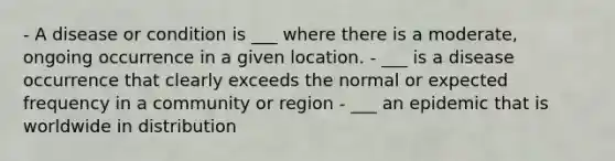 - A disease or condition is ___ where there is a moderate, ongoing occurrence in a given location. - ___ is a disease occurrence that clearly exceeds the normal or expected frequency in a community or region - ___ an epidemic that is worldwide in distribution