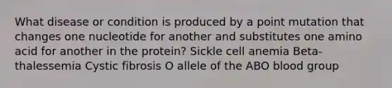 What disease or condition is produced by a point mutation that changes one nucleotide for another and substitutes one amino acid for another in the protein? Sickle cell anemia Beta-thalessemia Cystic fibrosis O allele of the ABO blood group