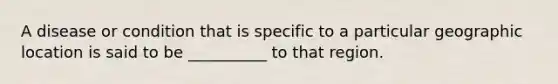 A disease or condition that is specific to a particular geographic location is said to be __________ to that region.